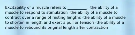 Excitability of a muscle refers to __________. -the ability of a muscle to respond to stimulation -the ability of a muscle to contract over a range of resting lengths -the ability of a muscle to shorten in length and exert a pull or tension -the ability of a muscle to rebound its original length after contraction