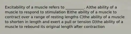 Excitability of a muscle refers to __________. A)the ability of a muscle to respond to stimulation B)the ability of a muscle to contract over a range of resting lengths C)the ability of a muscle to shorten in length and exert a pull or tension D)the ability of a muscle to rebound its original length after contraction