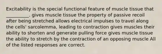 Excitability is the special functional feature of <a href='https://www.questionai.com/knowledge/kMDq0yZc0j-muscle-tissue' class='anchor-knowledge'>muscle tissue</a> that __________. gives muscle tissue the property of passive recoil after being stretched allows electrical impulses to travel along the cells' sarcolemma, leading to contraction gives muscles their ability to shorten and generate pulling force gives muscle tissue the ability to stretch by the contraction of an opposing muscle All of the listed responses are correct.