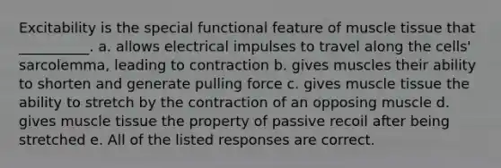 Excitability is the special functional feature of <a href='https://www.questionai.com/knowledge/kMDq0yZc0j-muscle-tissue' class='anchor-knowledge'>muscle tissue</a> that __________. a. allows electrical impulses to travel along the cells' sarcolemma, leading to contraction b. gives muscles their ability to shorten and generate pulling force c. gives muscle tissue the ability to stretch by the contraction of an opposing muscle d. gives muscle tissue the property of passive recoil after being stretched e. All of the listed responses are correct.