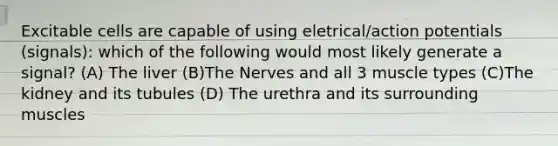 Excitable cells are capable of using eletrical/action potentials (signals): which of the following would most likely generate a signal? (A) The liver (B)The Nerves and all 3 muscle types (C)The kidney and its tubules (D) The urethra and its surrounding muscles