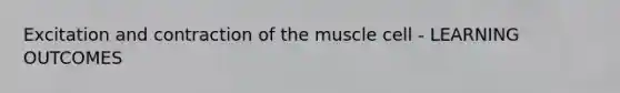 Excitation and contraction of the muscle cell - LEARNING OUTCOMES