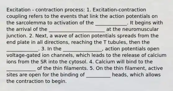 Excitation - contraction process: 1. Excitation-contraction coupling refers to the events that link the action potentials on the sarcolemma to activation of the _____________. It begins with the arrival of the _______________________ at the neuromuscular junction. 2. Next, a wave of action potentials spreads from the end plate in all directions, reaching the T tubules, then the _____________. 3. In the ________________, action potentials open voltage-gated ion channels, which leads to the release of calcium ions from the SR into the cytosol. 4. Calcium will bind to the ____________ of the thin filaments. 5. On the thin filament, active sites are open for the binding of __________ heads, which allows the contraction to begin.