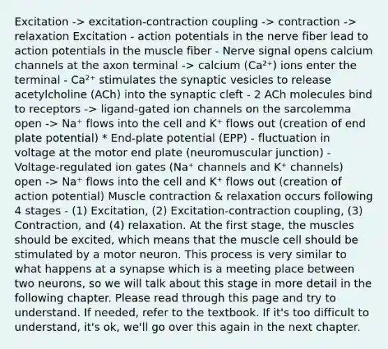 Excitation -> excitation-contraction coupling -> contraction -> relaxation Excitation - action potentials in the nerve fiber lead to action potentials in the muscle fiber - Nerve signal opens calcium channels at the axon terminal -> calcium (Ca²⁺) ions enter the terminal - Ca²⁺ stimulates the synaptic vesicles to release acetylcholine (ACh) into the synaptic cleft - 2 ACh molecules bind to receptors -> ligand-gated ion channels on the sarcolemma open -> Na⁺ flows into the cell and K⁺ flows out (creation of end plate potential) * End-plate potential (EPP) - fluctuation in voltage at the motor end plate (neuromuscular junction) - Voltage-regulated ion gates (Na⁺ channels and K⁺ channels) open -> Na⁺ flows into the cell and K⁺ flows out (creation of action potential) Muscle contraction & relaxation occurs following 4 stages - (1) Excitation, (2) Excitation-contraction coupling, (3) Contraction, and (4) relaxation. At the first stage, the muscles should be excited, which means that the muscle cell should be stimulated by a motor neuron. This process is very similar to what happens at a synapse which is a meeting place between two neurons, so we will talk about this stage in more detail in the following chapter. Please read through this page and try to understand. If needed, refer to the textbook. If it's too difficult to understand, it's ok, we'll go over this again in the next chapter.