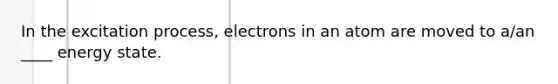 In the excitation process, electrons in an atom are moved to a/an ____ energy state.