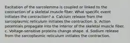 Excitation of the sarcolemma is coupled or linked to the contraction of a skeletal muscle fiber. What specific event initiates the contraction? a. Calcium release from the sarcoplasmic reticulum initiates the contraction. b. Action potentials propagate into the interior of the skeletal muscle fiber. c. Voltage-sensitive proteins change shape. d. Sodium release from the sarcoplasmic reticulum initiates the contraction.