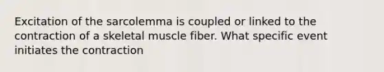 Excitation of the sarcolemma is coupled or linked to the contraction of a skeletal muscle fiber. What specific event initiates the contraction