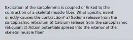 Excitation of the sarcolemma is coupled or linked to the contraction of a skeletal muscle fiber. What specific event directly causes the contraction? a) Sodium release from the sarcoplasmic reticulum b) Calcium release from the sarcoplasmic reticulum c) Action potentials spread into the interior of the skeletal muscle fiber.