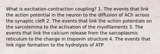 What is excitation-contraction coupling? 1. The events that link the action potential in the neuron to the diffusion of ACh across the synaptic cleft 2. The events that link the action potentials on the sarcolemma to the activation of the myofilaments 3. The events that link the calcium release from the sarcoplasmic reticulum to the change in troponin structure 4. The events that link rigor formation to the hydrolysis of ATP