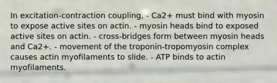 In excitation-contraction coupling, - Ca2+ must bind with myosin to expose active sites on actin. - myosin heads bind to exposed active sites on actin. - cross-bridges form between myosin heads and Ca2+. - movement of the troponin-tropomyosin complex causes actin myofilaments to slide. - ATP binds to actin myofilaments.