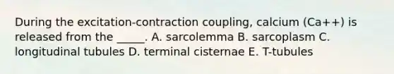 During the excitation-contraction coupling, calcium (Ca++) is released from the _____. A. sarcolemma B. sarcoplasm C. longitudinal tubules D. terminal cisternae E. T-tubules