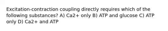 Excitation-contraction coupling directly requires which of the following substances? A) Ca2+ only B) ATP and glucose C) ATP only D) Ca2+ and ATP