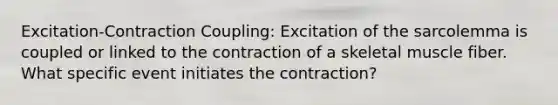 Excitation-Contraction Coupling: Excitation of the sarcolemma is coupled or linked to the contraction of a skeletal muscle fiber. What specific event initiates the contraction?