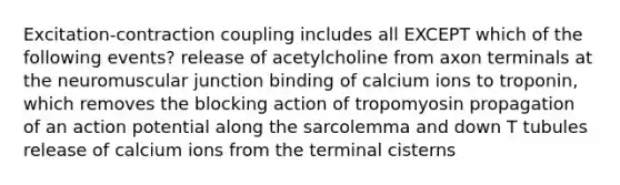 Excitation-contraction coupling includes all EXCEPT which of the following events? release of acetylcholine from axon terminals at the neuromuscular junction binding of calcium ions to troponin, which removes the blocking action of tropomyosin propagation of an action potential along the sarcolemma and down T tubules release of calcium ions from the terminal cisterns