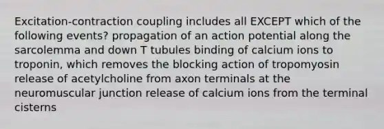 Excitation-contraction coupling includes all EXCEPT which of the following events? propagation of an action potential along the sarcolemma and down T tubules binding of calcium ions to troponin, which removes the blocking action of tropomyosin release of acetylcholine from axon terminals at the neuromuscular junction release of calcium ions from the terminal cisterns