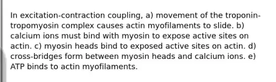 In excitation-contraction coupling, a) movement of the troponin-tropomyosin complex causes actin myofilaments to slide. b) calcium ions must bind with myosin to expose active sites on actin. c) myosin heads bind to exposed active sites on actin. d) cross-bridges form between myosin heads and calcium ions. e) ATP binds to actin myofilaments.