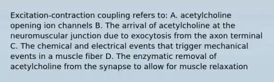 Excitation-contraction coupling refers to: A. acetylcholine opening ion channels B. The arrival of acetylcholine at the neuromuscular junction due to exocytosis from the axon terminal C. The chemical and electrical events that trigger mechanical events in a muscle fiber D. The enzymatic removal of acetylcholine from the synapse to allow for muscle relaxation