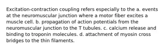 Excitation-contraction coupling refers especially to the a. events at the neuromuscular junction where a motor fiber excites a muscle cell. b. propagation of action potentials from the neuromuscular junction to the T tubules. c. calcium release and binding to troponin molecules. d. attachment of myosin cross bridges to the thin filaments.