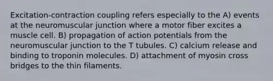 Excitation-contraction coupling refers especially to the A) events at the neuromuscular junction where a motor fiber excites a muscle cell. B) propagation of action potentials from the neuromuscular junction to the T tubules. C) calcium release and binding to troponin molecules. D) attachment of myosin cross bridges to the thin filaments.