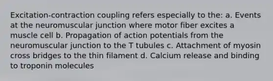 Excitation-contraction coupling refers especially to the: a. Events at the neuromuscular junction where motor fiber excites a muscle cell b. Propagation of action potentials from the neuromuscular junction to the T tubules c. Attachment of myosin cross bridges to the thin filament d. Calcium release and binding to troponin molecules