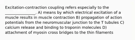 Excitation-contraction coupling refers especially to the ________________. A) means by which electrical excitation of a muscle results in muscle contraction B) propagation of action potentials from the neuromuscular junction to the T tubules C) calcium release and binding to troponin molecules D) attachment of myosin cross bridges to the thin filaments