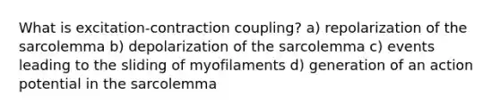 What is excitation-contraction coupling? a) repolarization of the sarcolemma b) depolarization of the sarcolemma c) events leading to the sliding of myofilaments d) generation of an action potential in the sarcolemma