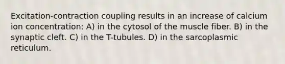 Excitation-contraction coupling results in an increase of calcium ion concentration: A) in the cytosol of the muscle fiber. B) in the synaptic cleft. C) in the T-tubules. D) in the sarcoplasmic reticulum.