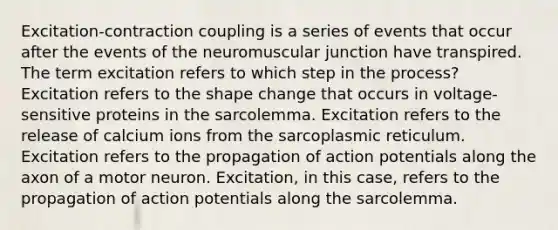 Excitation-contraction coupling is a series of events that occur after the events of the neuromuscular junction have transpired. The term excitation refers to which step in the process? Excitation refers to the shape change that occurs in voltage-sensitive proteins in the sarcolemma. Excitation refers to the release of calcium ions from the sarcoplasmic reticulum. Excitation refers to the propagation of action potentials along the axon of a motor neuron. Excitation, in this case, refers to the propagation of action potentials along the sarcolemma.