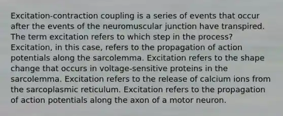 Excitation-contraction coupling is a series of events that occur after the events of the neuromuscular junction have transpired. The term excitation refers to which step in the process? Excitation, in this case, refers to the propagation of action potentials along the sarcolemma. Excitation refers to the shape change that occurs in voltage-sensitive proteins in the sarcolemma. Excitation refers to the release of calcium ions from the sarcoplasmic reticulum. Excitation refers to the propagation of action potentials along the axon of a motor neuron.