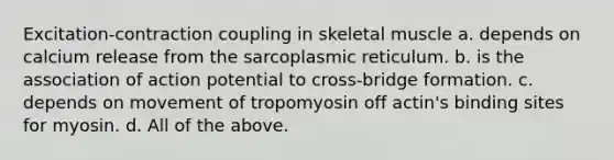 Excitation-contraction coupling in skeletal muscle a. depends on calcium release from the sarcoplasmic reticulum. b. is the association of action potential to cross-bridge formation. c. depends on movement of tropomyosin off actin's binding sites for myosin. d. All of the above.