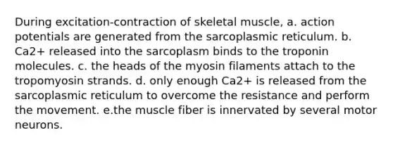 During excitation-contraction of skeletal muscle, a. action potentials are generated from the sarcoplasmic reticulum. b. Ca2+ released into the sarcoplasm binds to the troponin molecules. c. the heads of the myosin filaments attach to the tropomyosin strands. d. only enough Ca2+ is released from the sarcoplasmic reticulum to overcome the resistance and perform the movement. e.the muscle fiber is innervated by several motor neurons.