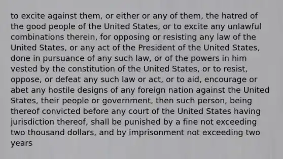 to excite against them, or either or any of them, the hatred of the good people of the United States, or to excite any unlawful combinations therein, for opposing or resisting any law of the United States, or any act of the President of the United States, done in pursuance of any such law, or of the powers in him vested by the constitution of the United States, or to resist, oppose, or defeat any such law or act, or to aid, encourage or abet any hostile designs of any foreign nation against the United States, their people or government, then such person, being thereof convicted before any court of the United States having jurisdiction thereof, shall be punished by a fine not exceeding two thousand dollars, and by imprisonment not exceeding two years