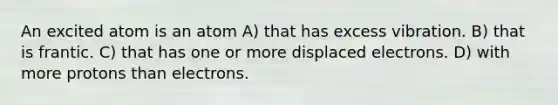An excited atom is an atom A) that has excess vibration. B) that is frantic. C) that has one or more displaced electrons. D) with more protons than electrons.