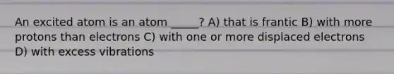 An excited atom is an atom _____? A) that is frantic B) with more protons than electrons C) with one or more displaced electrons D) with excess vibrations