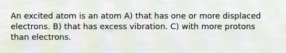 An excited atom is an atom A) that has one or more displaced electrons. B) that has excess vibration. C) with more protons than electrons.