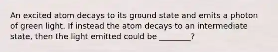 An excited atom decays to its ground state and emits a photon of green light. If instead the atom decays to an intermediate state, then the light emitted could be ________?