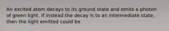 An excited atom decays to its ground state and emits a photon of green light. If instead the decay is to an intermediate state, then the light emitted could be