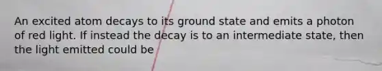 An excited atom decays to its ground state and emits a photon of red light. If instead the decay is to an intermediate state, then the light emitted could be