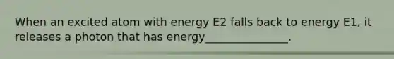 When an excited atom with energy E2 falls back to energy E1, it releases a photon that has energy_______________.