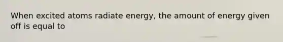 When excited atoms radiate energy, the amount of energy given off is equal to