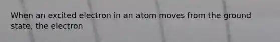 When an excited electron in an atom moves from the ground state, the electron