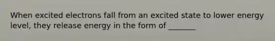 When excited electrons fall from an excited state to lower energy level, they release energy in the form of _______