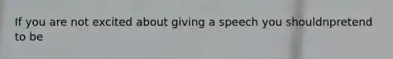 If you are not excited about giving a speech you shouldnpretend to be