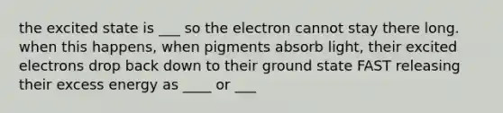 the excited state is ___ so the electron cannot stay there long. when this happens, when pigments absorb light, their excited electrons drop back down to their ground state FAST releasing their excess energy as ____ or ___