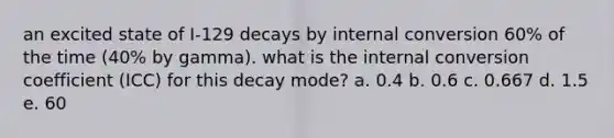 an excited state of I-129 decays by internal conversion 60% of the time (40% by gamma). what is the internal conversion coefficient (ICC) for this decay mode? a. 0.4 b. 0.6 c. 0.667 d. 1.5 e. 60