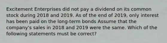 Excitement Enterprises did not pay a dividend on its common stock during 2018 and 2019. As of the end of 2019, only interest has been paid on the long-term bonds Assume that the company's sales in 2018 and 2019 were the same. Which of the following statements must be correct?