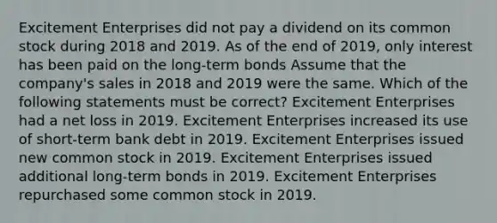 Excitement Enterprises did not pay a dividend on its common stock during 2018 and 2019. As of the end of 2019, only interest has been paid on the long-term bonds Assume that the company's sales in 2018 and 2019 were the same. Which of the following statements must be correct? Excitement Enterprises had a net loss in 2019. Excitement Enterprises increased its use of short-term bank debt in 2019. Excitement Enterprises issued new common stock in 2019. Excitement Enterprises issued additional long-term bonds in 2019. Excitement Enterprises repurchased some common stock in 2019.