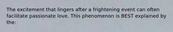 The excitement that lingers after a frightening event can often facilitate passionate love. This phenomenon is BEST explained by the: