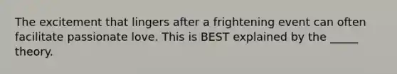 The excitement that lingers after a frightening event can often facilitate passionate love. This is BEST explained by the _____ theory.