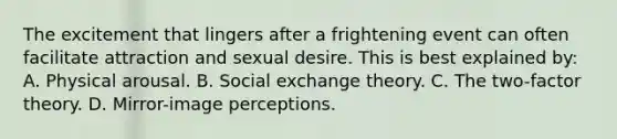 The excitement that lingers after a frightening event can often facilitate attraction and sexual desire. This is best explained by: A. Physical arousal. B. Social exchange theory. C. The two-factor theory. D. Mirror-image perceptions.